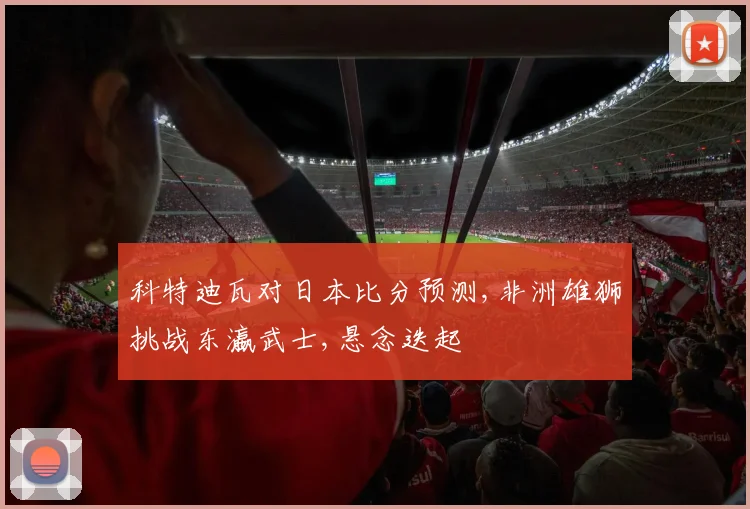 科特迪瓦对日本比分预测,非洲雄狮挑战东瀛武士,悬念迭起