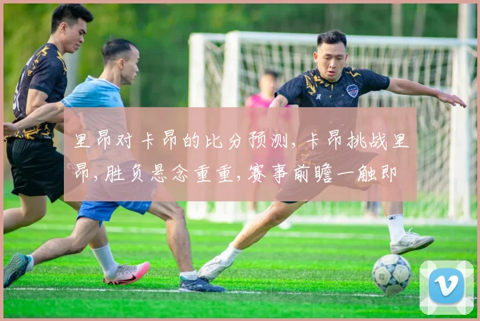 里昂对卡昂的比分预测,卡昂挑战里昂,胜负悬念重重,赛事前瞻一触即发,比分几何