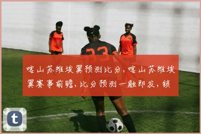 喀山苏维埃翼预测比分,喀山苏维埃翼赛事前瞻,比分预测一触即发,锁定精彩对决